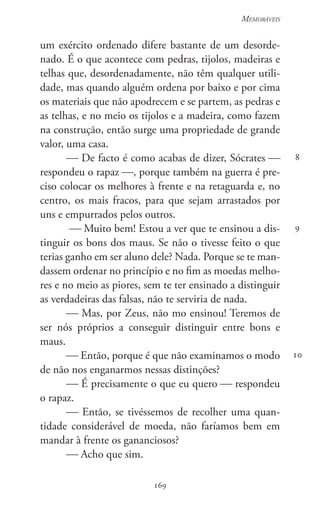 169
Memoráveis
169
8
9
10
um exército ordenado difere bastante de um desorde-
nado. É o que acontece com pedras, tijolos, madeiras e
telhas que, desordenadamente, não têm qualquer utili-
dade, mas quando alguém ordena por baixo e por cima
os materiais que não apodrecem e se partem, as pedras e
as telhas, e no meio os tijolos e a madeira, como fazem
na construção, então surge uma propriedade de grande
valor, uma casa.
 De facto é como acabas de dizer, Sócrates 
respondeu o rapaz , porque também na guerra é pre-
ciso colocar os melhores à frente e na retaguarda e, no
centro, os mais fracos, para que sejam arrastados por
uns e empurrados pelos outros.
 Muito bem! Estou a ver que te ensinou a dis-
tinguir os bons dos maus. Se não o tivesse feito o que
terias ganho em ser aluno dele? Nada. Porque se te man-
dassem ordenar no princípio e no fim as moedas melho-
res e no meio as piores, sem te ter ensinado a distinguir
as verdadeiras das falsas, não te serviria de nada.
 Mas, por Zeus, não mo ensinou! Teremos de
ser nós próprios a conseguir distinguir entre bons e
maus.
 Então, porque é que não examinamos o modo
de não nos enganarmos nessas distinções?
 É precisamente o que eu quero  respondeu
o rapaz.
 Então, se tivéssemos de recolher uma quan-
tidade considerável de moeda, não faríamos bem em
mandar à frente os gananciosos?
 Acho que sim.
 