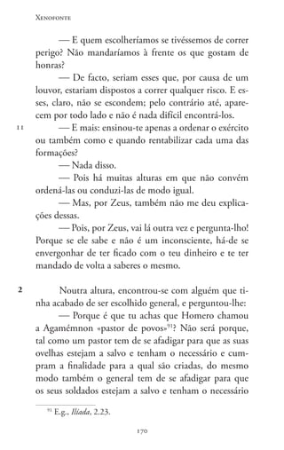 Xenofonte
170170
11
2
 E quem escolheríamos se tivéssemos de correr
perigo? Não mandaríamos à frente os que gostam de
honras?
 De facto, seriam esses que, por causa de um
louvor, estariam dispostos a correr qualquer risco. E es-
ses, claro, não se escondem; pelo contrário até, apare-
cem por todo lado e não é nada difícil encontrá-los.
 E mais: ensinou-te apenas a ordenar o exército
ou também como e quando rentabilizar cada uma das
formações?
 Nada disso.
 Pois há muitas alturas em que não convém
ordená-las ou conduzi-las de modo igual.
 Mas, por Zeus, também não me deu explica-
ções dessas.
 Pois, por Zeus, vai lá outra vez e pergunta-lho!
Porque se ele sabe e não é um inconsciente, há-de se
envergonhar de ter ficado com o teu dinheiro e te ter
mandado de volta a saberes o mesmo.
Noutra altura, encontrou-se com alguém que ti-
nha acabado de ser escolhido general, e perguntou-lhe:
 Porque é que tu achas que Homero chamou
a Agamémnon «pastor de povos»91
? Não será porque,
tal como um pastor tem de se afadigar para que as suas
ovelhas estejam a salvo e tenham o necessário e cum-
pram a finalidade para a qual são criadas, do mesmo
modo também o general tem de se afadigar para que
os seus soldados estejam a salvo e tenham o necessário
91
E.g., Ilíada, 2.23.
 