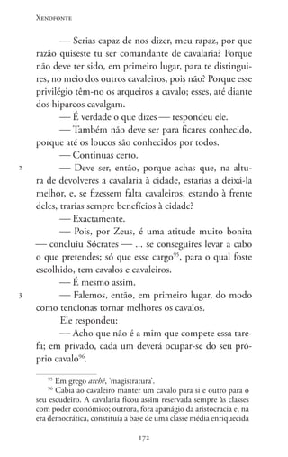 Xenofonte
172172
2
3
 Serias capaz de nos dizer, meu rapaz, por que
razão quiseste tu ser comandante de cavalaria? Porque
não deve ter sido, em primeiro lugar, para te distingui-
res, no meio dos outros cavaleiros, pois não? Porque esse
privilégio têm-no os arqueiros a cavalo; esses, até diante
dos hiparcos cavalgam.
 É verdade o que dizes  respondeu ele.
 Também não deve ser para ficares conhecido,
porque até os loucos são conhecidos por todos.
 Continuas certo.
 Deve ser, então, porque achas que, na altu-
ra de devolveres a cavalaria à cidade, estarias a deixá-la
melhor, e, se fizessem falta cavaleiros, estando à frente
deles, trarias sempre benefícios à cidade?
 Exactamente.
 Pois, por Zeus, é uma atitude muito bonita
 concluiu Sócrates  ... se conseguires levar a cabo
o que pretendes; só que esse cargo95
, para o qual foste
escolhido, tem cavalos e cavaleiros.
 É mesmo assim.
 Falemos, então, em primeiro lugar, do modo
como tencionas tornar melhores os cavalos.
Ele respondeu:
 Acho que não é a mim que compete essa tare-
fa; em privado, cada um deverá ocupar-se do seu pró-
prio cavalo96
.
95
Em grego archê, ‘magistratura’.
96
Cabia ao cavaleiro manter um cavalo para si e outro para o
seu escudeiro. A cavalaria ficou assim reservada sempre às classes
com poder económico; outrora, fora apanágio da aristocracia e, na
era democrática, constituía a base de uma classe média enriquecida
 