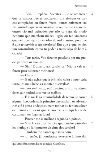 173
Memoráveis
173
4
5
6
7
 Bem  replicou Sócrates , e se acontecer
que os cavalos que te trouxerem, uns tiverem os cas-
cos estropiados ou forem fracos, outros estiverem tão
mal nutridos que nem consigam acompanhar a marcha,
outros tão mal treinados que não consigas de modo
nenhum que marchem no seu lugar, ou tão violentos
que nem consigas ordená-los de todo; assim, para que
é que te serviria a tua cavalaria? Em que é que, então,
um comandante como tu poderia trazer algo de bom à
cidade?
 Tens razão. Vou fazer os possíveis por me pre-
ocupar com os cavalos.
 Sim? E quanto aos cavaleiros? Não te vais es-
forçar para os tornar melhores?
 Claro!
 E não achas que a primeira coisa a fazer seria
torná-los mais hábeis a montar os cavalos?
 Provavelmente, será preciso; assim, se algum
deles cair poderá socorrer-se melhor.
 E mais? E na eventualidade de terem de correr
algum risco, ordenarás primeiro que atraiam os adversá-
rios até à arena onde costumam treinar ou tentarás fazer
os treinos em locais que se assemelhem àqueles onde
costumam ter lugar as lutas?
 Parecer-me-ia melhor a segunda hipótese.
 Sim? E vais providenciar que a maior parte de-
les pratique o lançamento de cima dos cavalos?
 Também me parece que seria bom.
 E, então, já ponderaste exortar o ânimo dos
que Aristófanes parodia na comédia Cavaleiros.
 