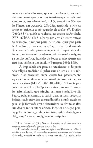 19
Introdução
19
Sócrates tenha sido ateu, apenas que não acreditara nos
mesmos deuses que os outros Atenienses; mas, tal como
Xenofonte, em Memoráveis, 1.1.5, também o Sócrates
de Platão, em Apologia, 26b-28a, responde a Meleto
como se estivesse a ser acusado de ateísmo12
. Dorion
(2000: 55-56, n.16) considerou, na esteira de Aritóteles
(SE 5.166b37-167a21), haver um erro de interpretação
da acusação, quer por parte de Platão, quer por parte
de Xenofonte, mas a verdade é que negar os deuses da
cidade era mais de que ser ateu, era negar a própria cida-
de, o que de modo inequívoco unia a questão religiosa
à questão política, fazendo de Sócrates não apenas um
ateu mas também um traidor (Burnyeat 2002: 138).
A impiedade era para os Atenienses o desprezo
pela religião tradicional, pelos seus deuses e a sua ado-
ração, e os processos eram levantados, precisamente,
àqueles que se afastavam ou manifestavam desinteresse
por esses ritos (Mossé 1987: 103-104). A Grécia pas-
sava, desde o final da época arcaica, por um processo
de racionalização que atingira também a religião e não
é raro, pois, encontrar, a partir dessa altura, processos
de impiedade movidos contra filósofos e intelectuais em
geral, cuja forma de crer e dimensionar o divino se afas-
tara dos cânones estabe­lecidos. Idêntica acusação pesa-
ra, pelo menos segundo a tradição, sobre Anaxágoras,
Diágoras, Aspásia, Protágoras ou Eurípides13
.
12
E acrescenta em 35d: Pois eu, ó homens de Atenas, venero os
deuses como nenhum dos que me acusa o faz.
13
É verdade, contudo, que, na época de Sócrates, a crítica à
religião e aos deuses, tal como eles apareceram outrora em Homero
e Hesíodo, ter-se-ia tornado comum entre os círculos intelectuais e
 