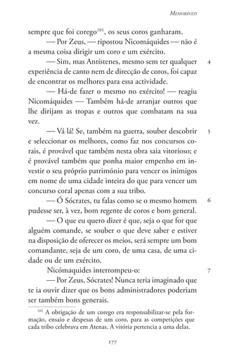 177
Memoráveis
177
4
5
6
7
sempre que foi corego101
, os seus coros ganharam.
 Por Zeus,  ripostou Nicomáquides  não é
a mesma coisa dirigir um coro e um exército.
 Sim, mas Antístenes, mesmo sem ter qualquer
experiência de canto nem de direcção de coros, foi capaz
de encontrar os melhores para essa actividade.
 Há-de fazer o mesmo no exército!  reagiu
Nicomáquides  Também há-de arranjar outros que
lhe dirijam as tropas e outros que combatam na sua
vez.
 Vá lá! Se, também na guerra, souber descobrir
e seleccionar os melhores, como faz nos concursos co-
rais, é provável que também nesta obra saia vitorioso; e
é provável também que ponha maior empenho em in-
vestir o seu próprio património para vencer os inimigos
em nome de uma cidade inteira do que para vencer um
concurso coral apenas com a sua tribo.
 Ó Sócrates, tu falas como se o mesmo homem
pudesse ser, à vez, bom regente de coros e bom general.
 O que eu quero dizer é que, seja o que for que
alguém comande, se souber o que deve saber e estiver
na disposição de oferecer os meios, será sempre um bom
comandante, seja de um coro, de uma casa, de uma ci-
dade ou de um exército.
Nicómaquides interrompeu-o:
 Por Zeus, Sócrates! Nunca teria imaginado que
te ia ouvir dizer que os bons administradores poderiam
ser também bons generais.
101
A obrigação de um corego era responsabilizar-se pela for-
mação, ensaio e despesas de um coro, para as competições que
cada tribo celebrava em Atenas. A vitória pertencia a uma delas.
 