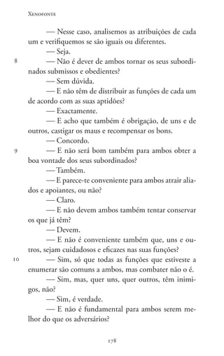 Xenofonte
178178
8
9
10
 Nesse caso, analisemos as atribuições de cada
um e verifiquemos se são iguais ou diferentes.
 Seja.
 Não é dever de ambos tornar os seus subordi-
nados submissos e obedientes?
 Sem dúvida.
 E não têm de distribuir as funções de cada um
de acordo com as suas aptidões?
 Exactamente.
 E acho que também é obrigação, de uns e de
outros, castigar os maus e recompensar os bons.
 Concordo.
 E não será bom também para ambos obter a
boa vontade dos seus subordinados?
 Também.
 E parece-te conveniente para ambos atrair alia-
dos e apoiantes, ou não?
 Claro.
 E não devem ambos também tentar conservar
os que já têm?
 Devem.
 E não é conveniente também que, uns e ou-
tros, sejam cuidadosos e eficazes nas suas funções?
 Sim, só que todas as funções que estiveste a
enumerar são comuns a ambos, mas combater não o é.
 Sim, mas, quer uns, quer outros, têm inimi-
gos, não?
 Sim, é verdade.
 E não é fundamental para ambos serem me-
lhor do que os adversários?
 