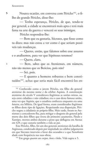 Xenofonte
180180
5
2
Noutra ocasião, em conversa com Péricles102
, o fi-
lho do grande Péricles, disse-lhe:
 Tenho esperança, Péricles, de que, tendo-te
por general, a cidade se encontrará mais apta e terá mais
fama na arte da guerra e vencerá os seus inimigos.
Péricles respondeu-lhe:
 Bem que eu gostaria, Sócrates, que fosse como
tu dizes; mas não estou a ver como é que seriam possí-
veis tais mudanças.
 Queres, então, que falemos sobre esse assunto
e o analisemos, para ver que hipóteses teremos?
 Quero, claro.
 Bem, sabes que os Atenienses, em número,
não são menos que os Beócios, pois não?
 Sei, pois.
 E quanto a homens robustos e bem consti-
tuídos103
, achas que seria mais fácil encontrá-los en-
102
Conhecido como o jovem Péricles, era filho do general
ateniense do mesmo nome e da célebre Aspásia. A constituição
ateniense do século V considerava ilegítimas as uniões mistas, ou
seja entre cidadãos e não cidadãos; era o caso desta famosa união,
uma vez que Aspásia, que o estadista conheceu enquanto era uma
hetaira, era Milésia. De igual forma, eram considerados ilegítimos
os filhos deste tipo de ligações. Respeitando essa disposição, Péri-
cles negou a cidadania ao próprio filho. Mais tarde, foram os Ate-
nienses a concederem-lha, para mitigar o desgosto do general pela
morte dos dois filhos que tivera do primeiro casamento, Páralo e
Xantipo, mortos ambos durante a peste que deflagrou em Atenas
em 429, e que custaria também a vida ao pai.
Este Péricles, filho, foi um dos generais atenienses da batalha de
Arginusas, condenado depois por impiedade no célebre julgamento
em que Sócrates interveio a favor dos acusados e a que Xenofonte
alude com frequência nas suas obras.
103
Em grego quanto aos corpos, bons e belos. Vide supra n 5.
 