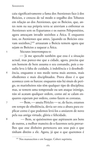 Xenofonte
182182
5
6
7
8
caiu significativamente a fama dos Atenienses face à dos
Beócios, e cresceu de tal modo o orgulho dos Tebanos
em relação ao dos Atenienses, que os Beócios, que, an-
tes nem na sua própria terra se atreviam a enfrentar os
Atenienses sem os Espartanos e os outros Peloponésios,
agora ameaçam invadir sozinhos a Ática. E enquanto
isso, os Atenienses que antes, [quando os Beócios esta-
vam sozinhos,]105
arrasaram a Beócia temem agora que
sejam os Beócios a saquear a Ática.
Sócrates interrompeu-o:
 Já me apercebi também que essa é a situação
actual, mas parece-me que a cidade, agora, precisa que
um homem de bem assuma o seu comando, pois a ou-
sadia leva à falta de cuidado, à indolência e à desobedi-
ência, enquanto o nos medo torna mais atentos, mais
obedientes e mais disciplinados. Prova disso é o que
acontece com os barcos: enquanto não há sinais de peri-
go, os marinheiros não têm qualquer tipo de disciplina;
mas, se temem uma tempestade ou um ataque inimigo,
não só acatam qualquer ordem, como até se calam en-
quanto esperam por ordens, como fazem os coreutas.
 Bem,  anuiu Péricles  se, de facto, estamos
em tempo de obediência, devia ser esta a altura para ex-
plicar como é que podemos levá-los a ansiarem de novo
pela sua antiga virtude, glória e felicidade.
 Bem, se quiséssemos que aspirassem aos bens
de outros, a melhor maneira de o fazermos seria provar-
lhes que esse dinheiro pertencera aos seus pais e que
tinham direito a ele. Agora, já que o que queremos é
105
Nos manuscritos e em Sauppe. Cobert suprimiu.
 