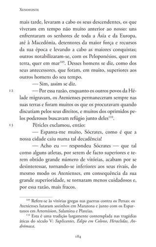 Xenofonte
184184
12
13
mais tarde, levaram a cabo os seus descendentes, os que
viveram em tempo não muito anterior ao nosso: uns
enfrentaram os senhores de toda a Ásia e da Europa,
até à Macedónia, detentores da maior força e recursos
da sua época e levando a cabo as maiores conquistas;
outros notabilizaram-se, com os Peloponésios, quer em
terra, quer em mar109
. Desses homens se diz, como dos
seus antecessores, que foram, em muito, superiores aos
outros homens do seu tempo.
 Sim, assim se diz.
 Por essa razão, enquanto os outros povos da Hé-
lade migravam, os Atenienses permaneceram sempre nas
suas terras e foram muitos os que os procuravam quando
discutiam pelos seus direitos, e muitos dos oprimidos pe-
los poderosos buscavam refúgio junto deles110
.
Péricles exclamou, então:
 Espanta-me muito, Sócrates, como é que a
nossa cidade caiu numa tal decadência!
 Acho eu  respondeu Sócrates  que tal
como alguns atletas, por serem de facto superiores e te-
rem obtido grande número de vitórias, acabam por se
desinteressar, tornando-se inferiores aos seus rivais, do
mesmo modo os Atenienses, em consequência da sua
grande superioridade, se tornaram menos cuidadosos e,
por essa razão, mais fracos.
109
Refere-se às vitórias gregas nas guerras contra os Persas: os
Atenienses lutaram sozinhos em Maratona e junto com os Espar-
tanos em Artemísion, Salamina e Plateias.
110
Esta é uma tradição largamente contemplada nas tragédias
áticas do século V: Suplicantes, Édipo em Colono, Heraclidas, An-
drómaca.
 