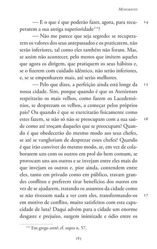 185
Memoráveis
185
14
15
16
17
 E o que é que poderão fazer, agora, para recu-
perarem a sua antiga superioridade111
?
 Não me parece que seja segredo: se recupera-
rem os valores dos seus antepassados e os praticarem, não
serão inferiores, tal como eles também não foram. Mas,
se assim não acontecer, pelo menos que imitem aqueles
que agora os dirigem, que pratiquem os seus hábitos e,
se o fizerem com cuidado idêntico, não serão inferiores,
e, se se empenharem mais, até serão melhores.
 Pelo que dizes, a perfeição ainda está longe da
nossa cidade. Sim, porque quando é que os Atenienses
respeitarão os mais velhos, como fazem os Lacedemó-
nios, se desprezam os velhos, a começar pelos próprios
pais? Ou quando é que se exercitarão fisicamente como
estes fazem, se não só não se preocupam com a sua saú-
de como até troçam daqueles que se preocupam? Quan-
do é que obedecerão do mesmo modo aos seus chefes,
se até se vangloriam de desprezar esses chefes? Quando
é que irão conviver do mesmo modo, se, em vez de cola-
borarem uns com os outros em prol do bem comum, se
provocam uns aos outros e se invejam entre eles mais do
que invejam os outros e, pior ainda, contendem entre
eles, tanto em privado como em público, travam gran-
des conflitos e preferem tirar benefícios dos outros em
vez de se ajudarem, tratando os assuntos da cidade como
se não tivessem nada a ver com eles, transformando-os
em motivo de conflito, muito satisfeitos com esta capa-
cidade de luta? Daqui advém para a cidade um enorme
desgaste e prejuízo, surgem inimizade e ódio entre os
111
Em grego aretê; cf. supra n. 57.
 