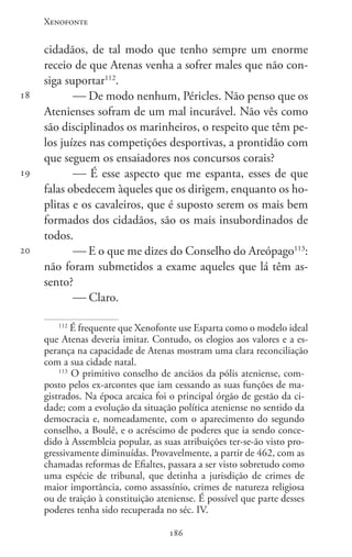 Xenofonte
186186
18
19
20
cidadãos, de tal modo que tenho sempre um enorme
receio de que Atenas venha a sofrer males que não con-
siga suportar112
.
 De modo nenhum, Péricles. Não penso que os
Atenienses sofram de um mal incurável. Não vês como
são disciplinados os marinheiros, o respeito que têm pe-
los juízes nas competições desportivas, a prontidão com
que seguem os ensaiadores nos concursos corais?
 É esse aspecto que me espanta, esses de que
falas obedecem àqueles que os dirigem, enquanto os ho-
plitas e os cavaleiros, que é suposto serem os mais bem
formados dos cidadãos, são os mais insubordinados de
todos.
 E o que me dizes do Conselho do Areópago113
:
não foram submetidos a exame aqueles que lá têm as-
sento?
 Claro.
112
É frequente que Xenofonte use Esparta como o modelo ideal
que Atenas deveria imitar. Contudo, os elogios aos valores e a es-
perança na capacidade de Atenas mostram uma clara reconciliação
com a sua cidade natal.
113
O primitivo conselho de anciãos da pólis ateniense, com-
posto pelos ex-arcontes que iam cessando as suas funções de ma-
gistrados. Na época arcaica foi o principal órgão de gestão da ci-
dade; com a evolução da situação política ateniense no sentido da
democracia e, nomeadamente, com o aparecimento do segundo
conselho, a Boulê, e o acréscimo de poderes que ia sendo conce-
dido à Assembleia popular, as suas atribuições ter-se-ão visto pro-
gressivamente diminuídas. Provavelmente, a partir de 462, com as
chamadas reformas de Efialtes, passara a ser visto sobretudo como
uma espécie de tribunal, que detinha a jurisdição de crimes de
maior importância, como assassínio, crimes de natureza religiosa
ou de traição à constituição ateniense. É possível que parte desses
poderes tenha sido recuperada no séc. IV.
 
