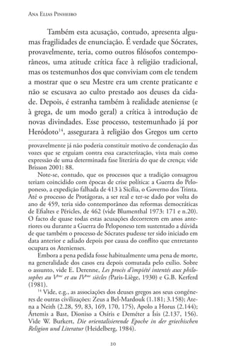 Ana Elias Pinheiro
2020
Também esta acusação, contudo, apresenta algu-
mas fragilidades de enunciação. É verdade que Sócrates,
provavelmente, teria, como outros filósofos contempo-
râneos, uma atitude crítica face à religião tradicional,
mas os testemunhos dos que conviviam com ele tendem
a mostrar que o seu Mestre era um crente praticante e
não se escusava ao culto prestado aos deuses da cida-
de. Depois, é estranha também à realidade ateniense (e
à grega, de um modo geral) a crítica à introdução de
novas divindades. Esse processo, testemunhado já por
Heródoto14
, assegurara à religião dos Gregos um certo
provavelmente já não poderia constituir motivo de condenação das
vozes que se erguiam contra essa caracterização, vista mais como
expressão de uma determinada fase literária do que de crença; vide
Brisson 2001: 88.
Note-se, contudo, que os processos que a tradição consagrou
teriam coincidido com épocas de crise política: a Guerra do Pelo-
poneso, a expedição falhada de 413 à Sicília, o Governo dos Trinta.
Até o processo de Protágoras, a ser real e ter-se dado por volta do
ano de 459, teria sido contemporâneo das reformas democráticas
de Efialtes e Péricles, de 462 (vide Blumenthal 1973: 171 e n.20).
O facto de quase todas estas acusações decorrerem em anos ante-
riores ou durante a Guerra do Peloponeso tem sustentado a dúvida
de que também o processo de Sócrates pudesse ter sido iniciado em
data anterior e adiado depois por causa do conflito que entretanto
ocupara os Atenienses.
Embora a pena pedida fosse habitualmente uma pena de morte,
na generalidade dos casos era depois comutada pelo exílio. Sobre
o assunto, vide E. Derenne, Les procès d’impiété intentés aux philo-
sophes au Vème
et au IVème
siècles (Paris-Liège, 1930) e G.B. Kerferd
(1981).
14
Vide, e.g., as associações dos deuses gregos aos seus congéne-
res de outras civilizações: Zeus a Bel-Mardouk (1.181; 3.158); Ate-
na a Neith (2.28, 59, 83, 169, 170, 175), Apolo a Horus (2.144);
Ártemis a Bast, Dioniso a Osíris e Deméter a Ísis (2.137, 156).
Vide W. Burkert, Die orientalisierende Epoche in der griechischen
Religion und Literatur (Heidelberg, 1984).
 