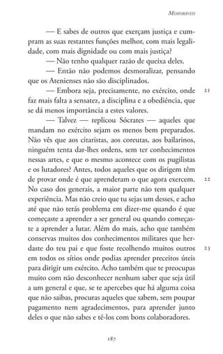 187
Memoráveis
187
21
22
23
 E sabes de outros que exerçam justiça e cum-
pram as suas restantes funções melhor, com mais legali-
dade, com mais dignidade ou com mais justiça?
 Não tenho qualquer razão de queixa deles.
 Então não podemos desmoralizar, pensando
que os Atenienses não são disciplinados.
 Embora seja, precisamente, no exército, onde
faz mais falta a sensatez, a disciplina e a obediência, que
se dá menos importância a estes valores.
 Talvez  replicou Sócrates  aqueles que
mandam no exército sejam os menos bem preparados.
Não vês que aos citaristas, aos coreutas, aos bailarinos,
ninguém tenta dar-lhes ordens, sem ter conhecimentos
nessas artes, e que o mesmo acontece com os pugilistas
e os lutadores? Antes, todos aqueles que os dirigem têm
de provar onde é que aprenderam o que agora exercem.
No caso dos generais, a maior parte não tem qualquer
experiência. Mas não creio que tu sejas um desses, e acho
até que não terás problema em dizer-me quando é que
começaste a aprender a ser general ou quando começas-
te a aprender a lutar. Além do mais, acho que também
conservas muitos dos conhecimentos militares que her-
daste do teu pai e que foste recolhendo muitos outros
em todos os sítios onde podias aprender preceitos úteis
para dirigir um exército. Acho também que te preocupas
muito com não desconhecer nenhum saber que seja útil
a um general e que, se te apercebes que há alguma coisa
que não saibas, procuras aqueles que sabem, sem poupar
pagamento nem agradecimentos, para aprender junto
deles o que não sabes e tê-los com bons colaboradores.
 