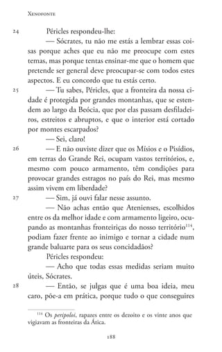 Xenofonte
188188
24
25
26
27
28
Péricles respondeu-lhe:
 Sócrates, tu não me estás a lembrar essas coi-
sas porque aches que eu não me preocupe com estes
temas, mas porque tentas ensinar-me que o homem que
pretende ser general deve preocupar-se com todos estes
aspectos. E eu concordo que tu estás certo.
 Tu sabes, Péricles, que a fronteira da nossa ci-
dade é protegida por grandes montanhas, que se esten-
dem ao largo da Beócia, que por elas passam desfiladei-
ros, estreitos e abruptos, e que o interior está cortado
por montes escarpados?
 Sei, claro!
 E não ouviste dizer que os Mísios e o Pisídios,
em terras do Grande Rei, ocupam vastos territórios, e,
mesmo com pouco armamento, têm condições para
provocar grandes estragos no país do Rei, mas mesmo
assim vivem em liberdade?
 Sim, já ouvi falar nesse assunto.
 Não achas então que Atenienses, escolhidos
entre os da melhor idade e com armamento ligeiro, ocu-
pando as montanhas fronteiriças do nosso território114
,
podiam fazer frente ao inimigo e tornar a cidade num
grande baluarte para os seus concidadãos?
Péricles respondeu:
 Acho que todas essas medidas seriam muito
úteis, Sócrates.
 Então, se julgas que é uma boa ideia, meu
caro, põe-a em prática, porque tudo o que conseguires
114
Os peripoloi, rapazes entre os dezoito e os vinte anos que
vigiavam as fronteiras da Ática.
 