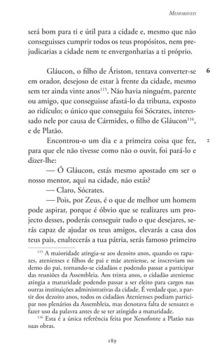 189
Memoráveis
189
6
2
será bom para ti e útil para a cidade e, mesmo que não
conseguisses cumprir todos os teus propósitos, nem pre-
judicarias a cidade nem te envergonharias a ti próprio.
Gláucon, o filho de Áriston, tentava converter-se
em orador, desejoso de estar à frente da cidade, mesmo
sem ter ainda vinte anos115
. Não havia ninguém, parente
ou amigo, que conseguisse afastá-lo da tribuna, exposto
ao ridículo; o único que conseguiu foi Sócrates, interes-
sado nele por causa de Cármides, o filho de Gláucon116
,
e de Platão.
Encontrou-o um dia e a primeira coisa que fez,
para que ele não tivesse como não o ouvir, foi pará-lo e
dizer-lhe:
 Ó Gláucon, estás mesmo apostado em ser o
nosso mentor, aqui na cidade, não estás?
 Claro, Sócrates.
 Pois, por Zeus, é o que de melhor um homem
pode aspirar, porque é óbvio que se realizares um pro-
jecto desses, poderás conseguir tudo o que desejares, se-
rás capaz de ajudar os teus amigos, elevarás a casa dos
teus pais, enaltecerás a tua pátria, serás famoso primeiro
115
A maioridade atingia-se aos dezoito anos, quando os rapa-
zes, atenienses e filhos de pai e mãe ateniense, se inscreviam no
demo do pai, tornando-se cidadãos e podendo passar a participar
das reuniões da Assembleia. Aos trinta anos, o cidadão ateniense
atingia a maturidade podendo passar a ser eleito para cargos nas
outras instituições administrativas da cidade. É verdade que, a par-
tir dos dezoito anos, todos os cidadãos Atenienses podiam partici-
par nos plenários da Assembleia, mas denotava falta de sensatez o
fazer uso da palavra antes de se ter atingido a maturidade.
116
Esta é a única referência feita por Xenofonte a Platão nas
suas obras.
 