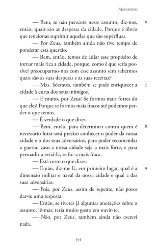 191
Memoráveis
191
6
7
8
9
 Bem, se não pensaste nesse assunto, diz-nos,
então, quais são as despesas da cidade. Porque é óbvio
que tencionas suprimir aquelas que são supérfluas.
 Por Zeus, também ainda não tive tempo de
ponderar essa questão.
 Bem, então, temos de adiar esse propósito de
tornar mais rica a cidade, porque, como é que seria pos-
sível preocuparmo-nos com esse assunto sem sabermos
quais são as suas despesas e as suas receitas?
 Mas, Sócrates, também se pode enriquecer a
cidade à custa dos seus inimigos.
 E muito, por Zeus! Se formos mais fortes do
que eles! Porque se formos mais fracos até podemos per-
der o que temos.
 É verdade o que dizes.
 Bem, então, para determinar contra quem é
necessário lutar será preciso conhecer o poder da nossa
cidade e o dos seus adversários, para poder recomendar
a guerra, caso a nossa cidade seja a mais forte, e para
persuadir a evitá-la, se for a mais fraca.
 Está certo o que dizes.
 Então, diz-me lá, em primeiro lugar, qual é a
dimensão militar e naval da nossa cidade e qual a das
suas adversárias.
 Pois, por Zeus, assim de repente, não posso
dar-te uma resposta.
 Então, se tiveres já algumas anotações sobre o
assunto, lê-mas; teria muito gosto em ouvir-te.
 Não, por Zeus, também ainda não escrevi
nada.
 