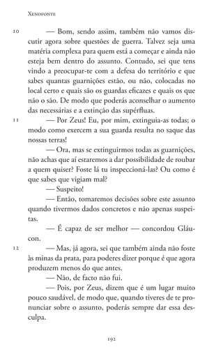 Xenofonte
192192
10
11
12
 Bom, sendo assim, também não vamos dis-
cutir agora sobre questões de guerra. Talvez seja uma
matéria complexa para quem está a começar e ainda não
esteja bem dentro do assunto. Contudo, sei que tens
vindo a preocupar-te com a defesa do território e que
sabes quantas guarnições estão, ou não, colocadas no
local certo e quais são os guardas eficazes e quais os que
não o são. De modo que poderás aconselhar o aumento
das necessárias e a extinção das supérfluas.
 Por Zeus! Eu, por mim, extinguia-as todas; o
modo como exercem a sua guarda resulta no saque das
nossas terras!
 Ora, mas se extinguirmos todas as guarnições,
não achas que aí estaremos a dar possibilidade de roubar
a quem quiser? Foste lá tu inspeccioná-las? Ou como é
que sabes que vigiam mal?
 Suspeito!
 Então, tomaremos decisões sobre este assunto
quando tivermos dados concretos e não apenas suspei-
tas.
 É capaz de ser melhor  concordou Gláu-
con.
 Mas, já agora, sei que também ainda não foste
às minas da prata, para poderes dizer porque é que agora
produzem menos do que antes.
 Não, de facto não fui.
 Pois, por Zeus, dizem que é um lugar muito
pouco saudável, de modo que, quando tiveres de te pro-
nunciar sobre o assunto, poderás sempre dar essa des-
culpa.
 