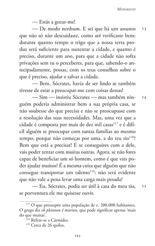 193
Memoráveis
193
13
14
15
 Estás a gozar-me!
 De modo nenhum. E sei que há um assunto
que não só não descuidaste, como até verificaste bem:
durante quanto tempo o trigo que a nossa terra pro-
duz será suficiente para sustentar a cidade, e quanto é
preciso, durante um ano, para que a cidade não sofra
privações sem tu o perceberes, para que, sabendo-o an-
tecipadamente, possas, com os teus conselhos sobre o
que é preciso, ajudar e salvar a cidade.
 Bem, Sócrates, havia de ser lindo se também
tivesse de estar a preocupar-me com coisas dessas!
 Sim  insistiu Sócrates  mas também nin-
guém poderia administrar bem a sua própria casa, se
não soubesse do que precisa e não se preocupasse com
a resolução das suas necessidades. Mas, uma vez que a
cidade é composta por mais de dez mil casas117
e é difí-
cil alguém se preocupar com tantas famílias ao mesmo
tempo, porque não começas por uma, a do teu tio118
?
Bem que está a precisar! E se conseguires com a dele,
vais poder tentar com muitas outras. Agora, se não fores
capaz de beneficiar um só homem, como é que vais po-
der ajudar muitos? É a mesma coisa que alguém que não
consegue transportar um talento119
: não será evidente
que não vale a pena levar uma carga mais pesada?
 Eu, Sócrates, podia ser útil à casa do meu tio,
se porventura ele me quisesse ouvir.
117
O que pressupõe uma população de c. 200.000 habitantes.
O grego diz ek pleionon ê murion, que pode significar apenas ‘mais
do que muitas’.
118
Refere-se a Cármides.
119
Cerca de 26 quilos.
 