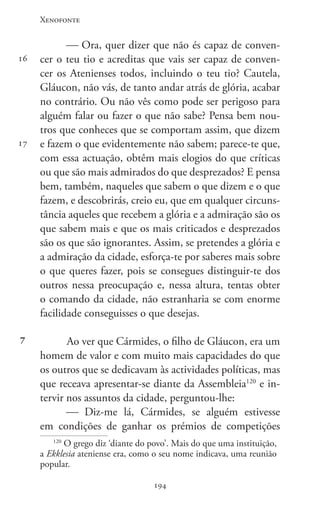 Xenofonte
194194
16
17
7
 Ora, quer dizer que não és capaz de conven-
cer o teu tio e acreditas que vais ser capaz de conven-
cer os Atenienses todos, incluindo o teu tio? Cautela,
Gláucon, não vás, de tanto andar atrás de glória, acabar
no contrário. Ou não vês como pode ser perigoso para
alguém falar ou fazer o que não sabe? Pensa bem nou-
tros que conheces que se comportam assim, que dizem
e fazem o que evidentemente não sabem; parece-te que,
com essa actuação, obtêm mais elogios do que críticas
ou que são mais admirados do que desprezados? E pensa
bem, também, naqueles que sabem o que dizem e o que
fazem, e descobrirás, creio eu, que em qualquer circuns-
tância aqueles que recebem a glória e a admiração são os
que sabem mais e que os mais criticados e desprezados
são os que são ignorantes. Assim, se pretendes a glória e
a admiração da cidade, esforça-te por saberes mais sobre
o que queres fazer, pois se consegues distinguir-te dos
outros nessa preocupação e, nessa altura, tentas obter
o comando da cidade, não estranharia se com enorme
facilidade conseguisses o que desejas.
Ao ver que Cármides, o filho de Gláucon, era um
homem de valor e com muito mais capacidades do que
os outros que se dedicavam às actividades políticas, mas
que receava apresentar-se diante da Assembleia120
e in-
tervir nos assuntos da cidade, perguntou-lhe:
 Diz-me lá, Cármides, se alguém estivesse
em condições de ganhar os prémios de competições
120
O grego diz ‘diante do povo’. Mais do que uma instituição,
a Ekklesia ateniense era, como o seu nome indicava, uma reunião
popular.
 