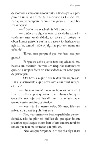 195
Memoráveis
195
2
3
4
5
desportivas e com essa vitória obter a honra para si pró-
prio e aumentar a fama da sua cidade na Hélade, mas
não quisesse competir, como é que julgarias tu um ho-
mem desses?
 É óbvio que o acharia inútil e cobarde.
 Então e se alguém com capacidades para in-
tervir nos assuntos da cidade, torná-la mais próspera e
obter honras pessoais com a sua actuação, hesitasse em
agir assim, também não o julgarias provavelmente um
cobarde?
 Talvez, mas porque é que me fazes essa per-
gunta?
 Porque eu acho que tu tens capacidades, mas
hesitas em mostrar interesse até naquelas matérias em
que, pelo simples facto de seres cidadão, tens obrigação
de participar.
 Ora bem, e o que é que te deu essa impressão?
Em que actividade é que detectaste essas minhas capa-
cidades?
 Nas tuas reuniões com os homens que estão à
frente da cidade, pois quando te consultam sobre qual-
quer assunto, vejo que lhes dás bons conselhos e que,
quando estão errados, os corriges.
 Mas não é a mesma coisa, Sócrates, falar em
privado ou debater publicamente.
 Sim, mas quem tem boas capacidades de pon-
deração, não faz pior em público do que quando está
sozinho; aqueles que tocam bem cítara em casa também
são os que têm mais sucesso em público.
 Não vês que vergonha e medo são algo inato
 