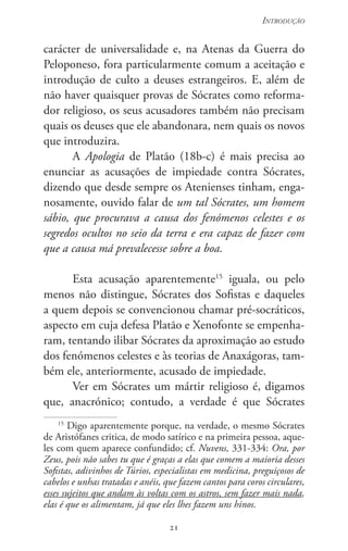 21
Introdução
21
carácter de universalidade e, na Atenas da Guerra do
Peloponeso, fora particularmente comum a aceitação e
introdução de culto a deuses estrangeiros. E, além de
não haver quaisquer provas de Sócrates como reforma-
dor religioso, os seus acusadores também não precisam
quais os deuses que ele abandonara, nem quais os novos
que introduzira.
A Apologia de Platão (18b-c) é mais precisa ao
enunciar as acusações de impiedade contra Sócrates,
dizendo que desde sempre os Atenienses tinham, enga-
nosamente, ouvido falar de um tal Sócrates, um homem
sábio, que procurava a causa dos fenómenos celestes e os
segredos ocultos no seio da terra e era capaz de fazer com
que a causa má prevalecesse sobre a boa.
Esta acusação aparentemente15
iguala, ou pelo
menos não distingue, Sócrates dos Sofistas e daqueles
a quem depois se convencionou chamar pré-socráticos,
aspecto em cuja defesa Platão e Xenofonte se empenha-
ram, tentando ilibar Sócrates da aproximação ao estudo
dos fenómenos celestes e às teorias de Anaxágoras, tam-
bém ele, anteriormente, acusado de impiedade.
Ver em Sócrates um mártir religioso é, digamos
que, anacrónico; contudo, a verdade é que Sócrates
15
Digo aparentemente porque, na verdade, o mesmo Sócrates
de Aristófanes critica, de modo satírico e na primeira pessoa, aque-
les com quem aparece confundido; cf. Nuvens, 331-334: Ora, por
Zeus, pois não sabes tu que é graças a elas que comem a maioria desses
Sofistas, adivinhos de Túrios, especialistas em medicina, preguiçosos de
cabelos e unhas tratadas e anéis, que fazem cantos para coros circulares,
esses sujeitos que andam às voltas com os astros, sem fazer mais nada,
elas é que os alimentam, já que eles lhes fazem uns hinos.
 