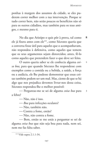 197
Memoráveis
197
8
2
3
ponhas à margem dos assuntos da cidade, se eles pu-
derem correr melhor com a tua intervenção. Porque se
tudo correr bem, não serão poucos os benefícios não só
para os outros cidadãos, mas também para os teus ami-
gos, e mesmo para ti.
No dia que Aristipo o quis pôr à prova, tal como
ele já fizera antes com ele121
, como Sócrates queria que
a conversa fosse útil para aqueles que o acompanhavam,
não respondeu à defensiva, como aqueles que temem
que os seus argumentos sejam distorcidos; antes, fê-lo
como aqueles que pretendem fazer o que deve ser feito.
O outro queria saber se ele conhecia alguma coi-
sa boa, para que quando Sócrates lhe respondesse com
exemplos como a comida ou a bebida, a saúde, a força
ou a audácia, ele lhe pudesse demonstrar que essas coi-
sas também podem ser um mal. Mas, ciente de que se há
algo que nos prejudica devemos livrar-nos dessa coisa,
Sócrates respondeu-lhe o melhor possível:
 Perguntas-me se sei de alguma coisa boa para
a febre?
 Não, não é isso.
 Boa para infecções oculares?
 Não, também não.
 Contra a fome, então?
 Não, não contra a fome.
 Bem, então se me estás a perguntar se sei de
alguma coisa boa que não seja boa para nada, nem sei,
nem me faz falta saber.
121
Vide supra 2.1.1-34.
 