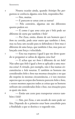 Xenofonte
198198
4
5
6
Noutra ocasião ainda, quando Aristipo lhe per-
guntou se conhecia alguma coisa bela, respondeu-lhe:
 Sim, muitas.
 E parecem-se umas com as outras?
 Pelo contrário, algumas são tão diferentes
quanto podem ser.
 E como é que uma coisa que é bela pode ser
diferente de outra que também é bela?
 Por Zeus, então, diante de um homem que é
bom na corrida, pode estar outro que também é bom,
mas na luta; um escudo para te defenderes é bom mas é
diferente de uma lança, que também é boa, mas para ser
lançada com força e velocidade.
 Esta tua resposta é igual à que me deste quan-
do te perguntei se sabias de alguma coisa boa!
 E achas que ser bom é diferente de ser belo?
Não sabes que belo é igual a bom se aplicado a uma mes-
ma coisa? A virtude, por exemplo, não é boa numas cir-
cunstâncias e bela noutras. E também os homens são
considerados belos e bons nas mesmas situações e no que
diz respeito às mesmas circunstâncias, e é nos mesmos
aspectos que os corpos dos homens parecem belos e bons,
e nesses mesmos aspectos todos as coisas que os homens
utilizam são consideradas belas e boas, nas situações para
as quais são úteis.
 Então um cesto para transportar esterco tam-
bém é belo?
 Sim, por Zeus, e um escudo de ouro pode ser
feio. Depende de o primeiro estar bem concebido para
a finalidade a que se destina e o segundo não.
 