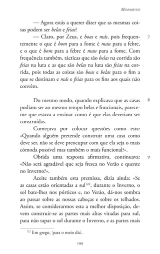 199
Memoráveis
199
7
8
9
 Agora estás a querer dizer que as mesmas coi-
sas podem ser belas e feias?
 Claro, por Zeus, e boas e más, pois frequen-
temente o que é bom para a fome é mau para a febre,
e o que é bom para a febre é mau para a fome. Com
frequência também, tácticas que são belas na corrida são
feias na luta e as que são belas na luta são feias na cor-
rida, pois todas as coisas são boas e belas para o fim a
que se destinam e más e feias para os fins aos quais não
convêm.
Do mesmo modo, quando explicava que as casas
podiam ser ao mesmo tempo belas e funcionais, parece-
me que estava a ensinar como é que elas deveriam ser
construídas.
Começava por colocar questões como esta:
«Quando alguém pretende construir uma casa como
deve ser, não se deve preocupar com que ela seja o mais
cómoda possível mas também o mais funcional?».
Obtida uma resposta afirmativa, continuava:
«Não será agradável que seja fresca no Verão e quente
no Inverno?».
Aceite também esta premissa, dizia ainda: «Se
as casas estão orientadas a sul122
, durante o Inverno, o
sol bate-lhes nos pórticos e, no Verão, dá-nos sombra
ao passar sobre as nossas cabeças e sobre os telhados.
Assim, se considerarmos esta a melhor disposição, de-
vem construir-se as partes mais altas viradas para sul,
para não tapar o sol durante o Inverno, e as partes mais
122
Em grego, ‘para o meio dia’.
 