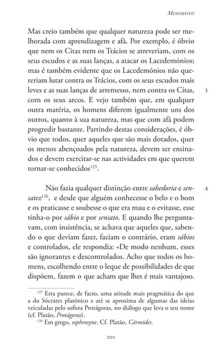 201
Memoráveis
201
3
4
Mas creio também que qualquer natureza pode ser me-
lhorada com aprendizagem e afã. Por exemplo, é óbvio
que nem os Citas nem os Trácios se atreveriam, com os
seus escudos e as suas lanças, a atacar os Lacedemónios;
mas é também evidente que os Lacedemónios não que-
reriam lutar contra os Trácios, com os seus escudos mais
leves e as suas lanças de arremesso, nem contra os Citas,
com os seus arcos. E vejo também que, em qualquer
outra matéria, os homens diferem igualmente uns dos
outros, quanto à sua natureza, mas que com afã podem
progredir bastante. Partindo destas considerações, é ób-
vio que todos, quer aqueles que são mais dotados, quer
os menos abençoados pela natureza, devem ser ensina-
dos e devem exercitar-se nas actividades em que querem
tornar-se conhecidos125
.
Não fazia qualquer distinção entre sabedoria e sen-
satez126
,  e desde que alguém conhecesse o belo e o bom
e os praticasse e soubesse o que era mau e o evitasse, esse
tinha-o por sábio e por sensato. E quando lhe pergunta-
vam, com insistência, se achava que aqueles que, saben-
do o que deviam fazer, faziam o contrário, eram sábios
e controlados, ele respondia: «De modo nenhum, esses
são ignorantes e descontrolados. Acho que todos os ho-
mens, escolhendo entre o leque de possibilidades de que
dispõem, fazem o que acham que lhes é mais vantajoso.
125
Esta parece, de facto, uma atitude mais pragmática do que
a do Sócrates platónico e até se aproxima de algumas das ideias
veiculadas pelo sofista Protágoras, no diálogo que leva o seu nome
(cf. Platão, Protágoras).
126
Em grego, sophrosyne. Cf. Platão, Cármides.
 
