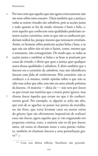 Xenofonte
202202
5
6
7
Por isso creio que aqueles que não agem correctamente não
são nem sábios nem sensatos». Dizia também que a justiça e
todas as outras virtudes são sabedoria, pois as acções justas
e tudo quanto se faz de modo virtuoso é bom e belo, e,
nem aqueles que conhecem estas qualidades poderiam co-
meter acções contrárias, nem os que não as conhecem po-
deriam realizá-las, porque mesmo que tentassem errariam.
Assim, os homens sábios praticam acções belas e boas, e os
que não são sábios não só não o fazem, como, mesmo que
o tentassem, não conseguiriam. De modo que, se todas as
acções justas e também as belas e as boas se praticam por
causa da virtude, é óbvio que quer a justiça quer qualquer
outra dessas qualidades é sabedoria. E dizia também que a
loucura era o contrário da sabedoria, mas não identificava
loucura com falta de conhecimento. Pelo contrário, não se
conhecer a si mesmo, emitir opinião sobre o que não se
sabe mas achar que sabe, essa sim era uma atitude próxima
da loucura. «A maioria  dizia ele  não tem por loucos
os que erram nas matérias que a maior parte ignora, mas
chama loucos àqueles que erram no que é do conheci-
mento geral. Por exemplo, se alguém se acha tão alto,
que tem de se agachar ao passar nas portas da muralha,
ou tão forte, que tenta levantar casas ou outras coisas
do género (que são obviamente impossíveis de realizar)
esses são loucos; agora aqueles que se vão enganando em
pequenas coisitas, esses, a maioria não os dá por loucos;
antes, tal como só chamam amor a uma paixão violen-
ta, também só chamam loucura a uma perturbação gra-
ve127
.»
127
Com esta última reflexão, Xenofonte não pretende
 