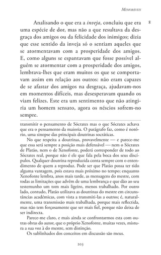203
Memoráveis
203
8Analisando o que era a inveja, concluiu que era
uma espécie de dor, mas não a que resultava da des-
graça dos amigos ou da felicidade dos inimigos; dizia
que esse sentido da inveja só o sentiam aqueles que
se atormentavam com a prosperidade dos amigos.
E, como alguns se espantavam que fosse possível al-
guém se atormentar com a prosperidade dos amigos,
lembrava-lhes que eram muitos os que se comporta-
vam assim em relação aos outros: não eram capazes
de se afastar dos amigos na desgraça, ajudavam-nos
em momentos difíceis, mas desesperavam quando os
viam felizes. Este era um sentimento que não atingi-
ria um homem sensato, agora os néscios sofrem-no
sempre.
transmitir o pensamento de Sócrates mas o que Sócrates achava
que era o pensamento da maioria. O parágrafo faz, como é notó-
rio, uma sinopse das principais doutrinas socráticas.
No que respeita a doutrinas, provavelmente  e parece-me
que essa será sempre a posição mais defensável  nem o Sócrates
de Platão, nem o de Xenofonte, poderá corresponder de todo ao
Sócrates real, porque não é ele que fala pela boca dos seus discí-
pulos. Qualquer doutrina reproduzida conta sempre com o enten-
dimento de quem a reproduz. Pode ser que Platão possa ter tido
alguma vantagem, pois estava mais próximo no tempo; enquanto
Xenofonte lembra, anos mais tarde, as mensagens do mestre, com
todas as limitações que advêm de uma lembrança e que dão ao seu
testemunho um tom mais ligeiro, menos trabalhado. Por outro
lado, contudo, Platão utilizava as doutrinas do mestre em circuns-
tâncias académicas, com vista a transmiti-las a outros; é, natural-
mente, uma transmissão mais trabalhada, porque mais reflectida,
mas não tem forçosamente que ser mais fiel, porque não deixa de
ser indirecta.
Parece-me claro, e mais ainda se confrontarmos esta com ou-
tras obras do autor, que o próprio Xenofonte, muitas vezes, mistu-
ra a sua voz à do mestre, sem distinção.
Os sublinhados dos conceitos em discussão são meus.
 