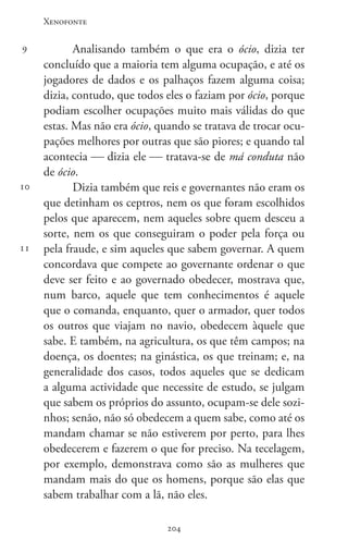 Xenofonte
204204
9
10
11
Analisando também o que era o ócio, dizia ter
concluído que a maioria tem alguma ocupação, e até os
jogadores de dados e os palhaços fazem alguma coisa;
dizia, contudo, que todos eles o faziam por ócio, porque
podiam escolher ocupações muito mais válidas do que
estas. Mas não era ócio, quando se tratava de trocar ocu-
pações melhores por outras que são piores; e quando tal
acontecia  dizia ele  tratava-se de má conduta não
de ócio.
Dizia também que reis e governantes não eram os
que detinham os ceptros, nem os que foram escolhidos
pelos que aparecem, nem aqueles sobre quem desceu a
sorte, nem os que conseguiram o poder pela força ou
pela fraude, e sim aqueles que sabem governar. A quem
concordava que compete ao governante ordenar o que
deve ser feito e ao governado obedecer, mostrava que,
num barco, aquele que tem conhecimentos é aquele
que o comanda, enquanto, quer o armador, quer todos
os outros que viajam no navio, obedecem àquele que
sabe. E também, na agricultura, os que têm campos; na
doença, os doentes; na ginástica, os que treinam; e, na
generalidade dos casos, todos aqueles que se dedicam
a alguma actividade que necessite de estudo, se julgam
que sabem os próprios do assunto, ocupam-se dele sozi-
nhos; senão, não só obedecem a quem sabe, como até os
mandam chamar se não estiverem por perto, para lhes
obedecerem e fazerem o que for preciso. Na tecelagem,
por exemplo, demonstrava como são as mulheres que
mandam mais do que os homens, porque são elas que
sabem trabalhar com a lã, não eles.
 