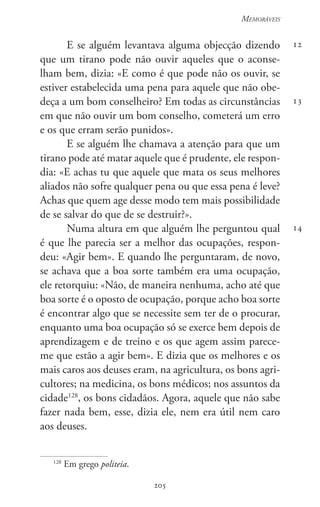 205
Memoráveis
205
12
13
14
E se alguém levantava alguma objecção dizendo
que um tirano pode não ouvir aqueles que o aconse-
lham bem, dizia: «E como é que pode não os ouvir, se
estiver estabelecida uma pena para aquele que não obe-
deça a um bom conselheiro? Em todas as circunstâncias
em que não ouvir um bom conselho, cometerá um erro
e os que erram serão punidos».
E se alguém lhe chamava a atenção para que um
tirano pode até matar aquele que é prudente, ele respon-
dia: «E achas tu que aquele que mata os seus melhores
aliados não sofre qualquer pena ou que essa pena é leve?
Achas que quem age desse modo tem mais possibilidade
de se salvar do que de se destruir?».
Numa altura em que alguém lhe perguntou qual
é que lhe parecia ser a melhor das ocupações, respon-
deu: «Agir bem». E quando lhe perguntaram, de novo,
se achava que a boa sorte também era uma ocupação,
ele retorquiu: «Não, de maneira nenhuma, acho até que
boa sorte é o oposto de ocupação, porque acho boa sorte
é encontrar algo que se necessite sem ter de o procurar,
enquanto uma boa ocupação só se exerce bem depois de
aprendizagem e de treino e os que agem assim parece-
me que estão a agir bem». E dizia que os melhores e os
mais caros aos deuses eram, na agricultura, os bons agri-
cultores; na medicina, os bons médicos; nos assuntos da
cidade128
, os bons cidadãos. Agora, aquele que não sabe
fazer nada bem, esse, dizia ele, nem era útil nem caro
aos deuses.
128
Em grego politeia.
 