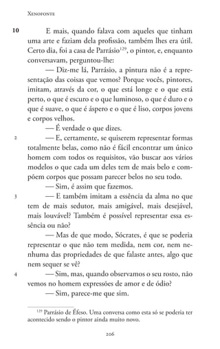Xenofonte
206206
10
2
3
4
E mais, quando falava com aqueles que tinham
uma arte e faziam dela profissão, também lhes era útil.
Certo dia, foi a casa de Parrásio129
, o pintor, e, enquanto
conversavam, perguntou-lhe:
 Diz-me lá, Parrásio, a pintura não é a repre-
sentação das coisas que vemos? Porque vocês, pintores,
imitam, através da cor, o que está longe e o que está
perto, o que é escuro e o que luminoso, o que é duro e o
que é suave, o que é áspero e o que é liso, corpos jovens
e corpos velhos.
 É verdade o que dizes.
 E, certamente, se quiserem representar formas
totalmente belas, como não é fácil encontrar um único
homem com todos os requisitos, vão buscar aos vários
modelos o que cada um deles tem de mais belo e com-
põem corpos que possam parecer belos no seu todo.
 Sim, é assim que fazemos.
 E também imitam a essência da alma no que
tem de mais sedutor, mais amigável, mais desejável,
mais louvável? Também é possível representar essa es-
sência ou não?
 Mas de que modo, Sócrates, é que se poderia
representar o que não tem medida, nem cor, nem ne-
nhuma das propriedades de que falaste antes, algo que
nem sequer se vê?
 Sim, mas, quando observamos o seu rosto, não
vemos no homem expressões de amor e de ódio?
 Sim, parece-me que sim.
129
Parrásio de Éfeso. Uma conversa como esta só se poderia ter
acontecido sendo o pintor ainda muito novo.
 