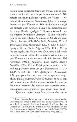Ana Elias Pinheiro
2222
possuía uma particular forma de crença, que se apro-
ximaria muito de um esboço de monoteísmo16
. Não
parecia constituir qualquer segredo, em Atenas, — Xe-
nofonte diz mesmo, em Memoráveis, 1.1.2, ser um lugar
comum — que Sócrates se dizia inspirado por um gé-
nio protector, um daimonion, que o acompanhava des-
de criança (Platão, Apologia, 31d), sob a forma de uma
voz interior (Xenofonte, Apologia, 12) que se manifes-
tava no silêncio (Platão, Eutidemo, 272e), dando sinais
(Platão, Apologia, 40b, Fedro, 242b, Eutidemo, 272e, R.
496c; Xenofonte, Memoráveis, 1.1.2-5, 1.1.4-6, 1.1.44;
Apologia, 12; ps.-Platão, Teágenes, 128d, 129e, 131a) ao
seu protegido. Em Platão, este daimonion é sobretudo
impeditivo, uma espécie de consciência crítica que evita
que Sócrates actue de modo errado (cf. Apologia, 31d;
Alcíbiades, 103a-b; Eutidemo, 272e; Fédon, 242b-c;
Républica, 496c; Teeteto, 151a); pelo contrário, em Xe-
nofonte, parece ser antes um guia (Memoráveis, 1.1.2-5,
1.4.15, 4.3.12, 4.8.1, 4.8.5; Apologia, 4, 12; Banquete,
8.5), quer para Sócrates, quer para os que o acompa-
nham. Plutarco (Acerca do deus de Sócrates, 589e-d) con-
siderou-o um bom álibi por parte do filósofo, para po-
der emitir determinadas opiniões sem acarretar sobre si
consequências desagradáveis (que, afinal, não evitou).
Quando o texto acusatório refere o afastamento
16
Esta expressão da sua crença permitiu uma muito curiosa
aproximação do processo de Sócrates e da tradição desenvolvida em
seu redor à condenação de Cristo, à redacção dos Evangelhos e ao
alvorecer do Cristianismo. O primeiro a notar tal semelhança terá
sido Erasmo, no seu Elogio da Loucura; vide Luís E. Navia (1985) e
Paul Gooch, Jesus and Socrates (Yale University Press, 1997).
 
