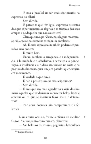 207
Memoráveis
207
5
6
 E não é possível imitar esses sentimentos na
expressão do olhar?
 Sem dúvida.
 E parece-te que têm igual expressão os rostos
dos que experimentam as alegrias e as tristezas dos seus
amigos e os daqueles que não as sentem?
 Claro que não, por Zeus, nas alegrias mostram-
se radiantes e nas tristezas tornam--se sombrios.
 Ah! E essas expressões também podem ser pin-
tadas, não podem?
 E muito bem.
 Então, também a arrogância e a independên-
cia, a humildade e o servilismo, a sensatez e a ponde-
ração, a insolência e a rudeza são visíveis no rosto e na
postura dos homens, quer estejam parados quer estejam
em movimento.
 É verdade o que dizes.
 E não é possível imitar essas expressões?
 Sem dúvida.
 E crês que são mais agradáveis à vista dos ho-
mens aqueles que evidenciam caracteres belos, bons e
amáveis ou os que se mostram feios, maus e detestá-
veis?
 Por Zeus, Sócrates, são completamente dife-
rentes.
Numa outra ocasião, foi até à oficina do escultor
Clíton130
e, enquanto conversavam, observou:
 São belos os corredores, pugilistas, boxeadores
130
Desconhecido.
 