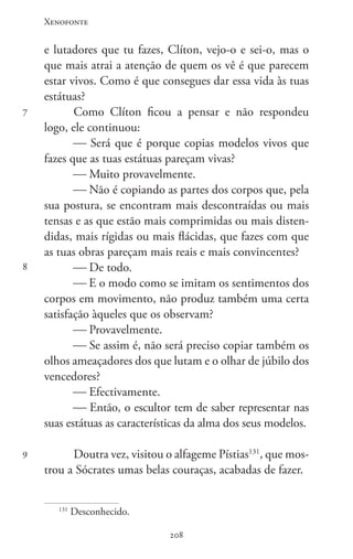 Xenofonte
208208
7
8
9
e lutadores que tu fazes, Clíton, vejo-o e sei-o, mas o
que mais atrai a atenção de quem os vê é que parecem
estar vivos. Como é que consegues dar essa vida às tuas
estátuas?
Como Clíton ficou a pensar e não respondeu
logo, ele continuou:
 Será que é porque copias modelos vivos que
fazes que as tuas estátuas pareçam vivas?
 Muito provavelmente.
 Não é copiando as partes dos corpos que, pela
sua postura, se encontram mais descontraídas ou mais
tensas e as que estão mais comprimidas ou mais disten-
didas, mais rígidas ou mais flácidas, que fazes com que
as tuas obras pareçam mais reais e mais convincentes?
 De todo.
 E o modo como se imitam os sentimentos dos
corpos em movimento, não produz também uma certa
satisfação àqueles que os observam?
 Provavelmente.
 Se assim é, não será preciso copiar também os
olhos ameaçadores dos que lutam e o olhar de júbilo dos
vencedores?
 Efectivamente.
 Então, o escultor tem de saber representar nas
suas estátuas as características da alma dos seus modelos.
Doutra vez, visitou o alfageme Pístias131
, que mos-
trou a Sócrates umas belas couraças, acabadas de fazer.
131
Desconhecido.
 
