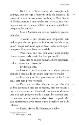 209
Memoráveis
209
10
11
12
13
 Por Hera132
, Pístias, é uma bela invenção, a da
couraça, que protege o homem onde ele necessita de
protecção e não estorva o uso dos braços. Mas, diz-me
lá, Pístias, porque é que vendes mais caras as tuas cou-
raças, se não as fazes mais sólidas nem mais trabalhadas
do que as dos outros?
 Mas, ó Sócrates, eu faço-as mais bem propor-
cionadas.
 E como é que mostras essa proporção para
pedires por elas um preço mais alto, na medida ou no
peso? Porque não acho que as faças todas nem iguais
nem parecidas, se as fazes por medida.
 Pois, claro que não, por Zeus; uma couraça
não serve para nada se não for feita por medida.
 Ora, mas há corpos humanos bem proporcio-
nados e outros que não o são?
 Evidentemente.
 E como é que fazes uma couraça bem propor-
cionada à medida de um corpo desproporcionado?
 Fazendo à medida, precisamente; se for à me-
dida, será bem proporcionada.
 Parece-me  disse Sócrates  que não falas
de boa proporção, não em si mesma, mas em relação a
quem a usa; como se, falando de um escudo, dissesses
que está bem proporcionado a quem lhe assenta bem,
e o mesmo de um manto ou das coisas em geral. Mas
esse ajustamento pode trazer outro benefício em nada
inferior.
 Então, diz-mo lá, Sócrates, se o sabes.
132
Vide supra n. 46.		 .
 