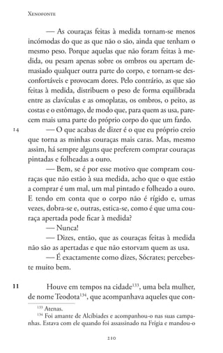 Xenofonte
210210
14
11
 As couraças feitas à medida tornam-se menos
incómodas do que as que não o são, ainda que tenham o
mesmo peso. Porque aquelas que não foram feitas à me-
dida, ou pesam apenas sobre os ombros ou apertam de-
masiado qualquer outra parte do corpo, e tornam-se des-
confortáveis e provocam dores. Pelo contrário, as que são
feitas à medida, distribuem o peso de forma equilibrada
entre as clavículas e as omoplatas, os ombros, o peito, as
costas e o estômago, de modo que, para quem as usa, pare-
cem mais uma parte do próprio corpo do que um fardo.
 O que acabas de dizer é o que eu próprio creio
que torna as minhas couraças mais caras. Mas, mesmo
assim, há sempre alguns que preferem comprar couraças
pintadas e folheadas a ouro.
 Bem, se é por esse motivo que compram cou-
raças que não estão à sua medida, acho que o que estão
a comprar é um mal, um mal pintado e folheado a ouro.
E tendo em conta que o corpo não é rígido e, umas
vezes, dobra-se e, outras, estica-se, como é que uma cou-
raça apertada pode ficar à medida?
 Nunca!
 Dizes, então, que as couraças feitas à medida
não são as apertadas e que não estorvam quem as usa.
 É exactamente como dizes, Sócrates; percebes-
te muito bem.
Houve em tempos na cidade133
, uma bela mulher,
de nome Teodota134
, que acompanhava aqueles que con-
133
Atenas.
134
Foi amante de Alcíbiades e acompanhou-o nas suas campa-
nhas. Estava com ele quando foi assassinado na Frígia e mandou-o
 