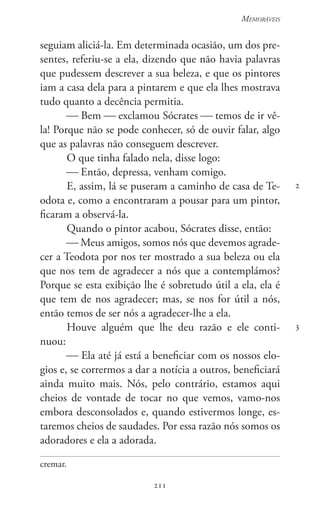 211
Memoráveis
211
2
3
seguiam aliciá-la. Em determinada ocasião, um dos pre-
sentes, referiu-se a ela, dizendo que não havia palavras
que pudessem descrever a sua beleza, e que os pintores
iam a casa dela para a pintarem e que ela lhes mostrava
tudo quanto a decência permitia.
 Bem  exclamou Sócrates  temos de ir vê-
la! Porque não se pode conhecer, só de ouvir falar, algo
que as palavras não conseguem descrever.
O que tinha falado nela, disse logo:
 Então, depressa, venham comigo.
E, assim, lá se puseram a caminho de casa de Te-
odota e, como a encontraram a pousar para um pintor,
ficaram a observá-la.
Quando o pintor acabou, Sócrates disse, então:
 Meus amigos, somos nós que devemos agrade-
cer a Teodota por nos ter mostrado a sua beleza ou ela
que nos tem de agradecer a nós que a contemplámos?
Porque se esta exibição lhe é sobretudo útil a ela, ela é
que tem de nos agradecer; mas, se nos for útil a nós,
então temos de ser nós a agradecer-lhe a ela.
Houve alguém que lhe deu razão e ele conti-
nuou:
 Ela até já está a beneficiar com os nossos elo-
gios e, se corrermos a dar a notícia a outros, beneficiará
ainda muito mais. Nós, pelo contrário, estamos aqui
cheios de vontade de tocar no que vemos, vamo-nos
embora desconsolados e, quando estivermos longe, es-
taremos cheios de saudades. Por essa razão nós somos os
adoradores e ela a adorada.
cremar.
 
