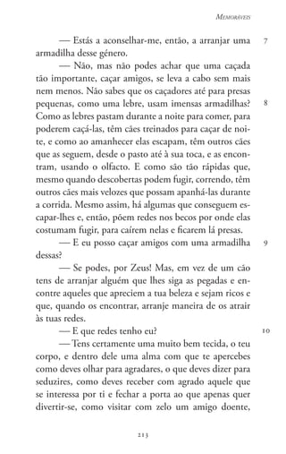 213
Memoráveis
213
7
8
9
10
 Estás a aconselhar-me, então, a arranjar uma
armadilha desse género.
 Não, mas não podes achar que uma caçada
tão importante, caçar amigos, se leva a cabo sem mais
nem menos. Não sabes que os caçadores até para presas
pequenas, como uma lebre, usam imensas armadilhas?
Como as lebres pastam durante a noite para comer, para
poderem caçá-las, têm cães treinados para caçar de noi-
te, e como ao amanhecer elas escapam, têm outros cães
que as seguem, desde o pasto até à sua toca, e as encon-
tram, usando o olfacto. E como são tão rápidas que,
mesmo quando descobertas podem fugir, correndo, têm
outros cães mais velozes que possam apanhá-las durante
a corrida. Mesmo assim, há algumas que conseguem es-
capar-lhes e, então, põem redes nos becos por onde elas
costumam fugir, para caírem nelas e ficarem lá presas.
 E eu posso caçar amigos com uma armadilha
dessas?
 Se podes, por Zeus! Mas, em vez de um cão
tens de arranjar alguém que lhes siga as pegadas e en-
contre aqueles que apreciem a tua beleza e sejam ricos e
que, quando os encontrar, arranje maneira de os atrair
às tuas redes.
 E que redes tenho eu?
 Tens certamente uma muito bem tecida, o teu
corpo, e dentro dele uma alma com que te apercebes
como deves olhar para agradares, o que deves dizer para
seduzires, como deves receber com agrado aquele que
se interessa por ti e fechar a porta ao que apenas quer
divertir-se, como visitar com zelo um amigo doente,
 