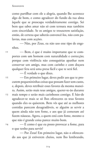 Xenofonte
214214
11
12
13
14
como partilhar com ele a alegria, quando lhe acontece
algo de bom, e como agradecer do fundo da tua alma
àquele que se preocupa verdadeiramente contigo. Sei
bem que sabes amar não só com ternura mas também
com sinceridade. Se os amigos te trouxerem satisfação,
então, de certeza que saberás convencê-los, não com pa-
lavras, mas com acções.
 Não, por Zeus, eu não uso esse tipo de enge-
nhos.
 Bem, é que é muito importante que te com-
portes com um homem com naturalidade e correcção;
porque com violência não conseguirias apanhar nem
conservar um amigo, mas com carinho e com doçura
qualquer fera será uma presa fácil e que te será fiel.
 É verdade o que dizes.
 Em primeiro lugar, deves pedir aos que te pro-
curem pequenininhas coisas que possam fazer sem custo,
e, depois, deves retribuir esses favores da mesma manei-
ra. Assim, serão mais teus amigos, querer-te-ão durante
mais tempo e serão mais carinhosos contigo. E hão-de
agradecer-te mais se só lhes ofereceres os teus favores
quando eles os quiserem. Bem vês que até as melhores
comidas parecem desagradáveis, se alguém as servir a
quem ainda não tem fome, e aos que já comeram até
fazem náuseas. Agora, a quem está com fome, mesmo o
que não é grande coisa parece muito bom.
 E como é que eu posso provocar a fome, para
o que tenho para servir?
 Por Zeus! Em primeiro lugar, não o oferecen-
do aos que já estiverem cheios, nem lho lembrando,
 