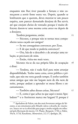 215
Memoráveis
215
15
16
17
enquanto não lhes tiver passado a fartura e não co-
meçarem a sentir fome outra vez. Depois, quando se
lembrarem que o querem, deves mostrar-te um pouco
esquiva, sem parecer demasiado desejosa de lho servir,
até que estejam cheios de vontade; porque é muito di-
ferente darem-te uma mesma coisa antes ou depois de
a desejares.
Teodota perguntou, então:
 Sócrates, e porque não te tornas meu compa-
nheiro nessa caçada aos amigos?
 Se me conseguisses convencer, por Zeus.
 E de que modo te poderia convencer?
 Ora, hás-de o descobrir e de arranjar uma so-
lução, se precisares de mim.
 Então, visita-me mais vezes.
Sócrates riu-se da sua própria falta de ocupação
e disse:
 Teodota, não é nada fácil para mim arranjar
disponibilidade. Tenho tanta coisa, entre público e pri-
vado, que não me resta grande tempo. E tenho também
umas amigas que não me largam nem de dia nem de
noite, porque andam a aprender os meus filtros e en-
cantamentos.
 Também sabes dessas coisas, Sócrates?
 E, como é que achas tu que aqui o nosso Apo-
lodoro135
e o Antístenes nunca me largam? E porque é
135
Apolodoro de Falero, um dos mais fervorosos amigos de Só-
crates, o seu entusiasmo pelo filósofo valera a alcunha de «manía-
co», louco; ter-se-ia oferecido para pagar a multa exigida em tribu-
nal pela libertação do mestre. Cf. Platão, Banquete, 172b-c; Fédon,
59a-b, 117d; Xenofonte, Memoráveis, 3.2.17; Apologia, 28.
 