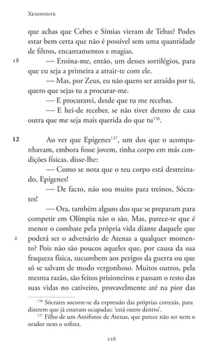 Xenofonte
216216
18
12
2
que achas que Cebes e Símias vieram de Tebas? Podes
estar bem certa que não é possível sem uma quantidade
de filtros, encantamentos e magias.
 Ensina-me, então, um desses sortilégios, para
que eu seja a primeira a atrair-te com ele.
 Mas, por Zeus, eu não quero ser atraído por ti,
quero que sejas tu a procurar-me.
 E procurarei, desde que tu me recebas.
 E hei-de receber, se não tiver dentro de casa
outra que me seja mais querida do que tu136
.
Ao ver que Epígenes137
, um dos que o acompa-
nhavam, embora fosse jovem, tinha corpo em más con-
dições físicas, disse-lhe:
 Como se nota que o teu corpo está destreina-
do, Epígenes!
 De facto, não sou muito para treinos, Sócra-
tes!
 Ora, também alguns dos que se preparam para
competir em Olímpia não o são. Mas, parece-te que é
menor o combate pela própria vida diante daquele que
poderá ser o adversário de Atenas a qualquer momen-
to? Pois não são poucos aqueles que, por causa da sua
fraqueza física, sucumbem aos perigos da guerra ou que
só se salvam de modo vergonhoso. Muitos outros, pela
mesma razão, são feitos prisioneiros e passam o resto das
suas vidas no cativeiro, provavelmente até na pior das
136
Sócrates socorre-se da expressão das próprias cortesãs, para
dizerem que já estavam ocupadas: ‘está outro dentro’.
137
Filho de um Antifonte de Atenas, que parece não ser nem o
orador nem o sofista.
 