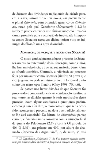 23
Introdução
23
de Sócrates das divindades tradicionais da cidade para,
em sua vez, introduzir outras novas, usa precisamente
o plural daimonia, com o sentido genérico de divinda-
des, razão pela qual Xenofonte (Memoráveis, 1.1.2-3)
também parece entender este daimonion como uma das
causas prováveis para a acusação de impiedade interpos-
ta contra Sócrates; nesta voz divina teriam visto os ini-
migos do filósofo uma nova divindade.
Aconteceu, de facto, este processo de Sócrates?
O nosso conhecimento sobre o processo de Sócra-
tes assenta no testemunho dos autores que, como vimos,
lhe fizeram referência, e que, na sua maioria, pertenciam
ao círculo socrático. Contudo, a referência ao processo
feita por um autor como Isócrates (Busíris, 5) prova que
este julgamento pode ser visto como um facto real e não
como um mero topos literário (Gray 1998: 73, n.6).
Se parece não haver dúvidas de que Sócrates foi
processado e condenado, e dessa condenação resultou a
sua morte, as dúvidas quanto às reais motivações desse
processo levam alguns estudiosos a questionar, porém,
e como já antes foi dito, o momento em que teria ocor-
rido: aconteceu o processo na data que tradicionalmen-
te lhe está associada? Da leitura de Memoráveis parece
claro que Sócrates ainda conviveu com a situação final
da guerra do Peloponeso (2.7) e com a Oligarquia de
404 (1.2.31); era prítane em 406, por altura do cha-
mado «Processo das Arginusas»17
, e, de resto, só esta
17
Cf. Xenofonte, Helénicas,1.7.15: E os prítanes receosos aceita-
ram por unanimidade submeter a proposta a votação, à excepção de
 