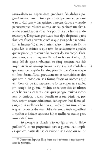 217
Memoráveis
217
3
4
5
escravidões, ou depois com grandes dificuldades e pa-
gando resgate em muito superior ao que podem, passam
o resto das suas vidas sujeitos a necessidades e vivendo
penosamente. Muitos outros, ainda, ganham má fama,
sendo considerados cobardes por causa da fraqueza do
seu corpo. Desprezas por acaso este tipo de penas que a
fraqueza física acarreta e achas que vais poder suportá-
las facilmente? Quanto a mim, acho muito mais fácil e
agradável o esforço a que têm de se submeter aqueles
que se preocupam com o bem-estar do seu corpo. Crês,
por acaso, que a fraqueza física é mais saudável e, até,
mais útil do que a robustez, ou simplesmente não dás
importância às consequências da robustez? A verdade é
que essas consequências são, para os que têm o corpo
em boa forma física, precisamente as contrárias às dos
que têm o corpo em má forma física: os homens que
têm bom corpo são saudáveis e fortes e, por essa razão,
em tempo de guerra, muitos se salvam dos combates
com honra e escapam a qualquer perigo; muitos socor-
rem os amigos, trazem benefícios à sua pátria, e, por
isso, obtêm reconhecimentos, conseguem boa fama, al-
cançam as melhores honras e, também por isso, vivem
o que lhes resta das suas vidas de modo mais agradável
e melhor e deixam aos seus filhos melhores meios para
uma vida futura.
Só porque a cidade não obriga a treino físico
público138
, como preparação para a guerra, não impli-
ca que em particular se descuide esse treino ou se lhe
138
Como em Esparta. Este é um mote recorrente nas observa-
ções de Sócrates.
 