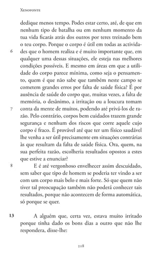 Xenofonte
218218
6
7
8
13
dedique menos tempo. Podes estar certo, até, de que em
nenhum tipo de batalha ou em nenhum momento da
tua vida ficarás atrás dos outros por teres treinado bem
o teu corpo. Porque o corpo é útil em todas as activida-
des que o homem realiza e é muito importante que, em
qualquer uma dessas situações, ele esteja nas melhores
condições possíveis. E mesmo em áreas em que a utili-
dade do corpo parece mínima, como seja o pensamen-
to, quem é que não sabe que também neste campo se
cometem grandes erros por falta de saúde física? É por
ausência de saúde do corpo que, muitas vezes, a falta de
memória, o desânimo, a irritação ou a loucura tomam
conta da mente de muitos, podendo até privá-los de ra-
zão. Pelo contrário, corpos bem cuidados trazem grande
segurança e nenhum dos riscos que corre aquele cujo
corpo é fraco. É provável até que ter um físico saudável
lhe venha a ser útil precisamente em situações contrárias
às que resultam da falta de saúde física. Ora, quem, na
sua perfeita razão, escolheria resultados opostos a estes
que estive a enunciar?
E é até vergonhoso envelhecer assim descuidado,
sem saber que tipo de homem se poderia ter vindo a ser
com um corpo mais belo e mais forte. Só que quem não
tiver tal preocupação também não poderá conhecer tais
resultados, porque não acontecem de forma automática,
só porque se quer.
A alguém que, certa vez, estava muito irritado
porque tinha dado os bons dias a outro que não lhe
respondera, disse-lhe:
 