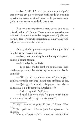 219
Memoráveis
219
2
3
 Isso é ridículo! Se tivesses encontrado alguém
que estivesse em piores condições físicas do que tu, não
te irritarias, mas estás aí todo aborrecido por teres trope-
çado numa alma mais rude do que a tua.
A outro, que se queixava de não gostar do que co-
mia, disse-lhe: «Acúmeno139
tem um bom remédio para
esse mal». E como o outro lhe perguntasse: «Qual?», res-
pondeu-lhe: «Deixar de comer: levarás uma vida agradá-
vel, mais barata e mais saudável».
Outro, ainda, queixava-se que a água que tinha
para beber lhe parecia quente.
 Pois, mas quando quiseres água quente para o
banho já estará pronta.
 Para o banho está fria!
 E os teus criados também se mostram inco-
modados quando a bebem ou quando tomam banho
com ela?
 Não, por Zeus, e muitas vezes até fico perplexo
com o à-vontade com que a usam para ambas as coisas.
 Que água é que está mais quente para beber, a
da tua casa ou a do templo de Asclépios140
?
 A do templo de Asclépios.
 E qual é que está mais fria para tomar banho,
a da tua casa ou a do templo de Anfiarau141
?
139
Médico famoso, amigo de Sócrates; cf. Platão, Fédon,
227a.
140
Tanto pode ser o de Atenas (junto à Acrópole) ou o do
Epidauro.
141
Próximo de Oropo, na Beócia; junto a ele havia uma fonte
 