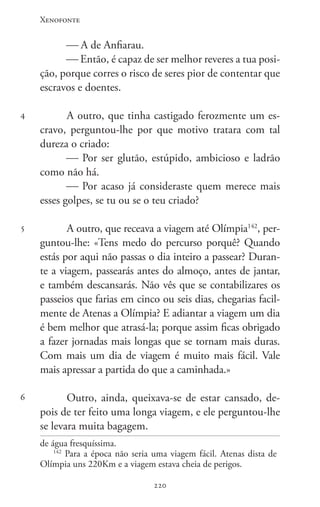 Xenofonte
220220
4
5
6
 A de Anfiarau.
 Então, é capaz de ser melhor reveres a tua posi-
ção, porque corres o risco de seres pior de contentar que
escravos e doentes.
A outro, que tinha castigado ferozmente um es-
cravo, perguntou-lhe por que motivo tratara com tal
dureza o criado:
 Por ser glutão, estúpido, ambicioso e ladrão
como não há.
 Por acaso já consideraste quem merece mais
esses golpes, se tu ou se o teu criado?
A outro, que receava a viagem até Olímpia142
, per-
guntou-lhe: «Tens medo do percurso porquê? Quando
estás por aqui não passas o dia inteiro a passear? Duran-
te a viagem, passearás antes do almoço, antes de jantar,
e também descansarás. Não vês que se contabilizares os
passeios que farias em cinco ou seis dias, chegarias facil-
mente de Atenas a Olímpia? E adiantar a viagem um dia
é bem melhor que atrasá-la; porque assim ficas obrigado
a fazer jornadas mais longas que se tornam mais duras.
Com mais um dia de viagem é muito mais fácil. Vale
mais apressar a partida do que a caminhada.»
Outro, ainda, queixava-se de estar cansado, de-
pois de ter feito uma longa viagem, e ele perguntou-lhe
se levara muita bagagem.
de água fresquíssima.
142
Para a época não seria uma viagem fácil. Atenas dista de
Olímpia uns 220Km e a viagem estava cheia de perigos.
 