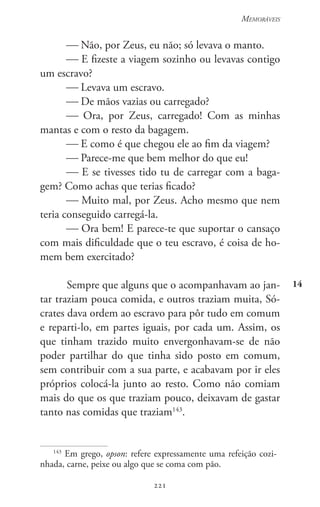 221
Memoráveis
221
14
 Não, por Zeus, eu não; só levava o manto.
 E fizeste a viagem sozinho ou levavas contigo
um escravo?
 Levava um escravo.
 De mãos vazias ou carregado?
 Ora, por Zeus, carregado! Com as minhas
mantas e com o resto da bagagem.
 E como é que chegou ele ao fim da viagem?
 Parece-me que bem melhor do que eu!
 E se tivesses tido tu de carregar com a baga-
gem? Como achas que terias ficado?
 Muito mal, por Zeus. Acho mesmo que nem
teria conseguido carregá-la.
 Ora bem! E parece-te que suportar o cansaço
com mais dificuldade que o teu escravo, é coisa de ho-
mem bem exercitado?
Sempre que alguns que o acompanhavam ao jan-
tar traziam pouca comida, e outros traziam muita, Só-
crates dava ordem ao escravo para pôr tudo em comum
e reparti-lo, em partes iguais, por cada um. Assim, os
que tinham trazido muito envergonhavam-se de não
poder partilhar do que tinha sido posto em comum,
sem contribuir com a sua parte, e acabavam por ir eles
próprios colocá-la junto ao resto. Como não comiam
mais do que os que traziam pouco, deixavam de gastar
tanto nas comidas que traziam143
.
143
Em grego, opson: refere expressamente uma refeição cozi-
nhada, carne, peixe ou algo que se coma com pão.
 