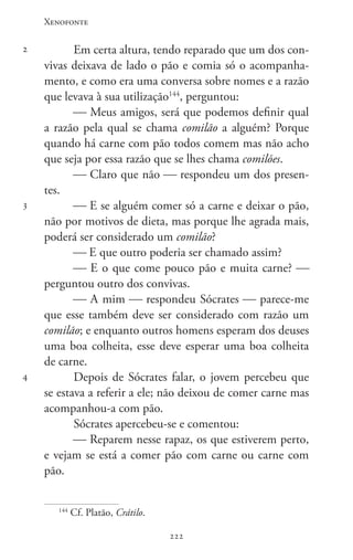 Xenofonte
222222
2
3
4
Em certa altura, tendo reparado que um dos con-
vivas deixava de lado o pão e comia só o acompanha-
mento, e como era uma conversa sobre nomes e a razão
que levava à sua utilização144
, perguntou:
 Meus amigos, será que podemos definir qual
a razão pela qual se chama comilão a alguém? Porque
quando há carne com pão todos comem mas não acho
que seja por essa razão que se lhes chama comilões.
 Claro que não  respondeu um dos presen-
tes.
 E se alguém comer só a carne e deixar o pão,
não por motivos de dieta, mas porque lhe agrada mais,
poderá ser considerado um comilão?
 E que outro poderia ser chamado assim?
 E o que come pouco pão e muita carne? 
perguntou outro dos convivas.
 A mim  respondeu Sócrates  parece-me
que esse também deve ser considerado com razão um
comilão; e enquanto outros homens esperam dos deuses
uma boa colheita, esse deve esperar uma boa colheita
de carne.
Depois de Sócrates falar, o jovem percebeu que
se estava a referir a ele; não deixou de comer carne mas
acompanhou-a com pão.
Sócrates apercebeu-se e comentou:
 Reparem nesse rapaz, os que estiverem perto,
e vejam se está a comer pão com carne ou carne com
pão.
144
Cf. Platão, Crátilo.
 
