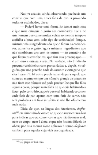 223
Memoráveis
223
5
6
Noutra ocasião, ainda, observando que havia um
conviva que com uma única fatia de pão ia provando
todos os cozinhados, disse:
 Poderá haver uma forma de comer mais cara
e que mais estrague o gosto aos cozinhados que a de
um homem que come muitas coisas ao mesmo tempo e
atafulha a boca com todo tipo de cozinhados? Porque,
misturar mais ingredientes do que o fazem os cozinhei-
ros, aumenta o gasto; agora misturar ingredientes que
não combinam uns com os outros  ao contrário do
que fazem os cozinheiros, que têm essa preocupação 
é um erro e estraga a arte. Na verdade, não é ridículo
procurar cozinheiros com provas dadas e, depois, vir al-
guém que não percebe nada do assunto e estragar o que
eles fizeram? E há outro problema ainda para aquele que
come ao mesmo tempo um número grande de pratos: se
não tiver esse número até pode parecer-lhe que lhe falta
alguma coisa, porque sente falta do que está habituado a
fazer; pelo contrário, aquele que está habituado a comer
cada fatia de pão apenas com uma fatia de carne, não
terá problema em ficar satisfeito se não lhe oferecerem
mais nada.
Dizia ele que, na língua dos Atenienses, desfru-
tar145
era sinónimo de comer, ao que ele acrescentava bem
para indicar que era comer coisas que não fizessem mal,
nem ao corpo, nem à alma, e que não fossem difíceis de
obter; por essa mesma razão aplicava o termo desfrutar
também para aqueles cuja vida era organizada.
145
Cf. grego ter boa vida.
 