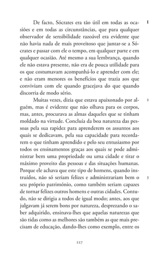 227
Memoráveis
227
1
2
3
De facto, Sócrates era tão útil em todas as oca-
siões e em todas as circunstâncias, que para qualquer
observador de sensibilidade razoável era evidente que
não havia nada de mais proveitoso que juntar-se a Só-
crates e passar com ele o tempo, em qualquer parte e em
qualquer ocasião. Até mesmo a sua lembrança, quando
ele não estava presente, não era de pouca utilidade para
os que costumavam acompanhá-lo e aprender com ele;
e não eram menores os benefícios que trazia aos que
conviviam com ele quando gracejava do que quando
discorria de modo sério.
Muitas vezes, dizia que estava apaixonado por al-
guém, mas é evidente que não olhava para os corpos,
mas, antes, procurava as almas daqueles que se tinham
moldado na virtude. Concluía da boa natureza das pes-
soas pela sua rapidez para aprenderem os assuntos aos
quais se dedicavam, pela sua capacidade para recorda-
rem o que tinham aprendido e pelo seu entusiasmo por
todos os ensinamentos graças aos quais se pode admi-
nistrar bem uma propriedade ou uma cidade e tirar o
máximo proveito das pessoas e das situações humanas.
Porque ele achava que este tipo de homens, quando ins-
truídos, não só seriam felizes e administrariam bem o
seu próprio património, como também seriam capazes
de tornar felizes outros homens e outras cidades. Contu-
do, não se dirigia a todos de igual modo; antes, aos que
julgavam já serem bons por natureza, desprezando o sa-
ber adquirido, ensinava-lhes que aquelas naturezas que
são tidas como as melhores são também as que mais pre-
cisam de educação, dando-lhes como exemplo, entre os
 